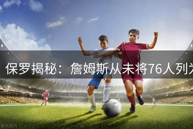 保罗揭秘：詹姆斯从未将76人列为潜在下家