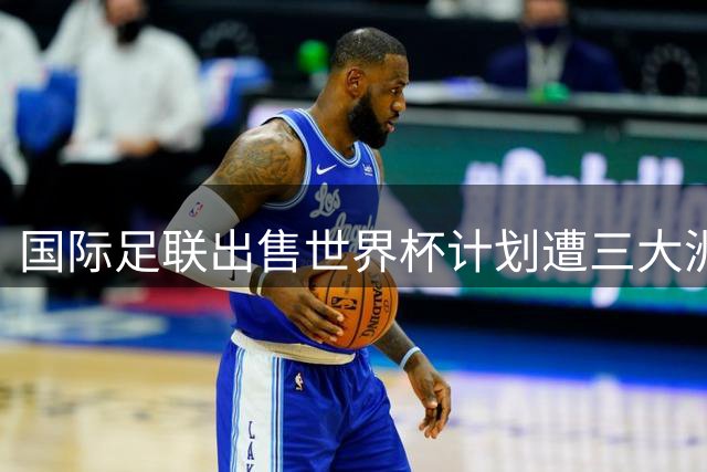 国际足联"出售世界杯"计划遭三大洲足协强烈抵制