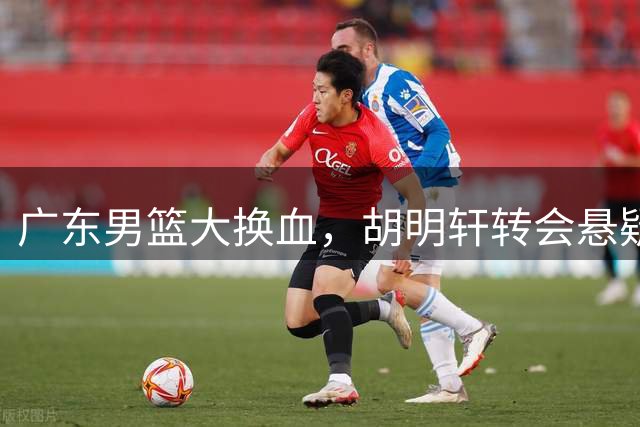 广东男篮大换血，胡明轩转会悬疑待解