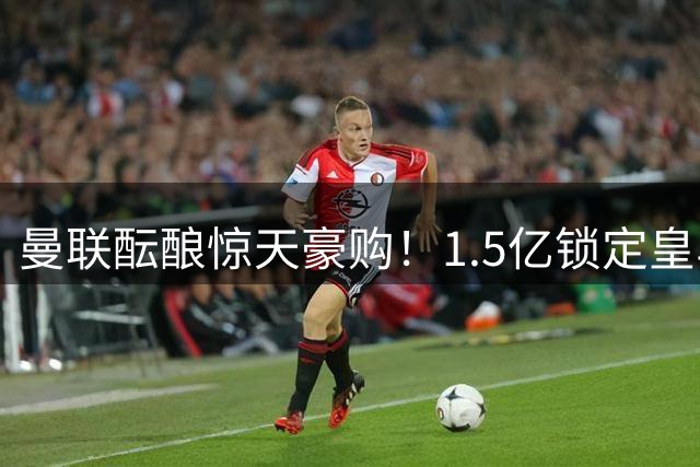 曼联酝酿惊天豪购！1.5亿锁定皇马两大法国中场，为穆帅引援铺路