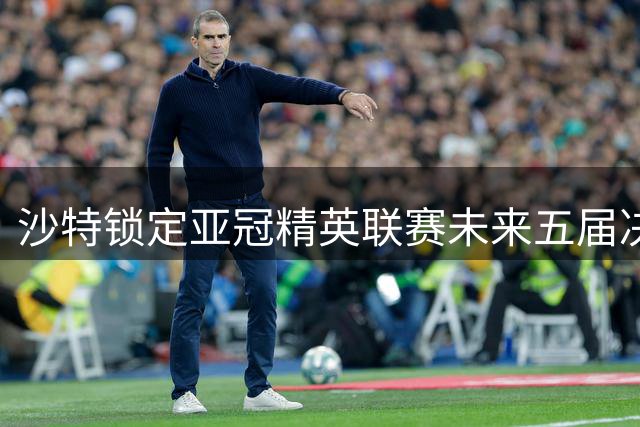 沙特锁定亚冠精英联赛未来五届决赛主办权 中东足球中心地位凸显