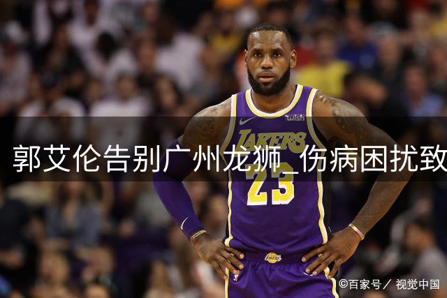郭艾伦告别广州龙狮 伤病困扰致CBA助攻王提前离队