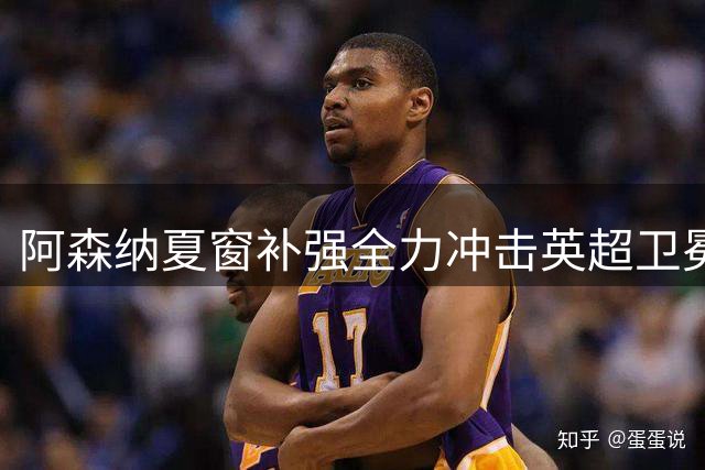 阿森纳夏窗补强全力冲击英超卫冕
