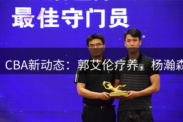 CBA新动态：郭艾伦疗养，杨瀚森获赞，朱芳雨进军电竞