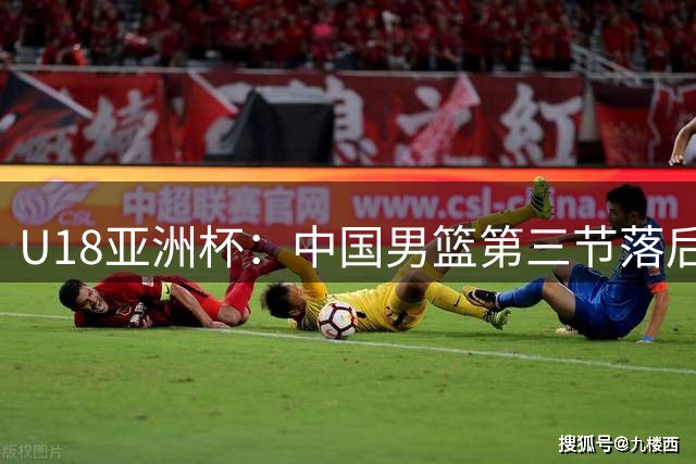 U18亚洲杯：中国男篮第三节落后澳大利亚队